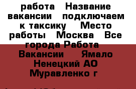 работа › Название вакансии ­ подключаем к таксику  › Место работы ­ Москва - Все города Работа » Вакансии   . Ямало-Ненецкий АО,Муравленко г.